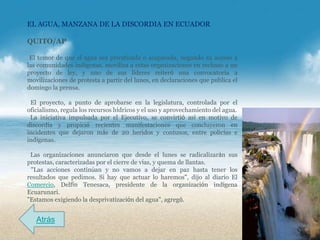 EL AGUA, MANZANA DE LA DISCORDIA EN ECUADOR

QUITO/AP

 El temor de que el agua sea privatizada o acaparada, negando su acceso a
las comunidades indígenas, moviliza a estas organizaciones en rechazo a un
proyecto de ley, y uno de sus líderes reiteró una convocatoria a
movilizaciones de protesta a partir del lunes, en declaraciones que publica el
domingo la prensa.

 El proyecto, a punto de aprobarse en la legislatura, controlada por el
oficialismo, regula los recursos hídricos y el uso y aprovechamiento del agua.
 La iniciativa impulsada por el Ejecutivo, se convirtió así en motivo de
discordia y propició recientes manifestaciones que concluyeron en
incidentes que dejaron más de 20 heridos y contusos, entre policías e
indígenas.

 Las organizaciones anunciaron que desde el lunes se radicalizarán sus
protestas, caracterizadas por el cierre de vías, y quema de llantas.
 "Las acciones continúan y no vamos a dejar en paz hasta tener los
resultados que pedimos. Si hay que actuar lo haremos", dijo al diario El
Comercio, Delfín Tenesaca, presidente de la organización indígena
Ecuarunari.
"Estamos exigiendo la desprivatización del agua", agregó.


   Atrás
 