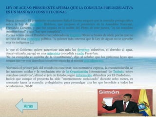 LEY DE AGUAS: PRESIDENTE AFIRMA QUE LA CONSULTA PRELEGISLATIVA
ES UN MANDATO CONSTITUCIONAL

Sigsig (Azuay).- El presidente ecuatoriano Rafael Correa aseguró que la consulta prelegislativa
sobre la Ley de Recursos Hídricos, que propuso el presidente de la Asamblea Nacional,
Fernando Cordero, y que fue negada en la sesión del Pleno de este jueves, "es un mandato
constitucional" y que "hay que cumplirla".
Correa aclaró que el Mandato fue publicado en Registro Oficial a finales de abril, por lo que no
se trata de una estrategia política. "A quienes más interesa que la Ley de Aguas no se apruebe
es a los indígenas (…)

lo que el Gobierno quiere garantizar aún más los derechos colectivos, el derecho al agua,
desprivatizarla, agregó en una entrevista concedida a radio Fasayñan.
"Se ha cumplido el espíritu de la Constitución", dijo al señalar que las próximas leyes que
tengan que ver con derechos colectivos seguirán el mismo procedimiento.

"Seremos el primer país del mundo en concretar, con normativa expresa, la recomendación de
las naciones unidas y la resolución 169 de la Organización Internacional de Trabajo, sobre
derechos colectivos", afirmó el jefe de Estado, según información difundida por El Ciudadano.
Indicó que aunque el proyecto ha sido "enormemente socializado" durante ocho meses, es
necesario hacer la consulta prelegislativa para promulgar una ley que beneficie a todos los
ecuatorianos. /GMC




             Atrás
 