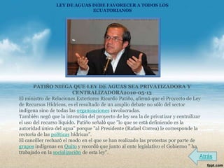 LEY DE AGUAS DEBE FAVORECER A TODOS LOS
                              ECUATORIANOS




       PATIÑO NIEGA QUE LEY DE AGUAS SEA PRIVATIZADORA Y
                           CENTRALIZADORA2010-05-13
El ministro de Relaciones Exteriores Ricardo Patiño, afirmó que el Proyecto de Ley
de Recursos Hídricos, es el resultado de un amplio debate no sólo del sector
indígena sino de todas las organizaciones involucradas.
También negó que la intención del proyecto de ley sea la de privatizar y centralizar
el uso del recurso líquido. Patiño señaló que "lo que se está definiendo es la
autoridad única del agua" porque "al Presidente (Rafael Correa) le corresponde la
rectoría de las políticas hídricas".
El canciller rechazó el modo en el que se han realizado las protestas por parte de
grupos indígenas en Quito y recordó que junto al ente legislativo el Gobierno " ha
trabajado en la socialización de esta ley".
                                                                                   Atrás
 