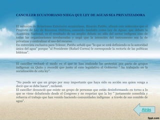 CANCILLER ECUATORIANO NIEGA QUE LEY DE AGUAS SEA PRIVATIZADORA


El ministro de Relaciones Exteriores ecuatoriano, Ricardo Patiño, afirmó este miércoles que el
Proyecto de Ley de Recursos Hídricos, conocido también como Ley de Aguas, que debate la
Asamblea Nacional, es el resultado de un amplio debate no sólo del sector indígena sino de
todas las organizaciones involucradas y negó que la intención del instrumento sea la de
privatizar y centralizar el uso del recurso.
En entrevista exclusiva para Telesur, Patiño señaló que "lo que se está definiendo es la autoridad
única del agua" porque "al Presidente (Rafael Correa) le corresponde la rectoría de las políticas
hídricas".


El canciller rechazó el modo en el que se han realizado las protestas por parte de grupos
indígenas en Quito y recordó que junto al ente legislativo el Gobierno " ha trabajado en la
socialización de esta ley".


"No puede ser que un grupo por muy importante que haya sido su acción sea quien venga a
decir que se debe hacer", reclamó.
El canciller denunció que existe un grupo de personas que están desinformando en torno a lo
que se viene debatiendo desde el Congreso y no respetan que la ley " justamente consolida y
refuerza el trabajo que han venido haciendo comunidades indígenas a través de sus comités de
agua".

                                                                                             Atrás
 