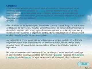 Conclusión
•En conclusión podemos decir que el agua además de un recurso natural, es un
derecho y patrimonio para toda la nación, por esto mediante esta ley se está
concesionando, el uso apropiado para establecer parámetros a organizaciones,
usuarios en general entre otros, pues el agua es un bien medio ambiental. Lo que se
busca con esta ley es establecer mantenimiento, Administración e inversión
apropiada.

•Por otro lado los indígenas siguen disturbados por esta norma, luego de una semana
de bloqueos de carreteras, marchas y manifestaciones de comunidades indígenas en
siete provincias del país, puesto que ellos opinan que esa no es la mejor opción, y
reclaman modificaciones al organismo controlador de recursos hídricos buscando así
ampliar la participación de naciones nativas.

•Actualmente la ley se suspendió por estas causas y porque también no se logro la
mayoría de votos puesto que no todos los asambleístas estuvieron a favor, ahora
debido a esto y otros conflictos está en debate el hacer un consultar popular pre
legislativo.

Por ende solo queda esperan que continúen los días para saber a qué solución llega
el gobierno sobre esta ley; analizada por estudios y procesos rigurosos de Inventario
y evaluación de las fuentes de agua para conocer el uso actual y futuro de esta.


                                                                                  Atrás
 