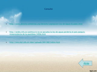 Consulte




•   http://www.derecho-ambiental.org/Derecho/Legislacion/Ley-de-Aguas-Ecuador.html



•   http://andes.info.ec/politica/si-no-se-aprueba-la-ley-de-aguas-perderia-el-pais-asegura-
    vicepresidenta-de-la-asamblea-14556.html



•   http://eva.utpl.edu.ec/door/uploads/260/260/indice.html




                                                                                          Atrás
 