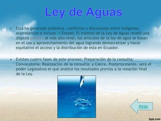 • Esta ha generado polémica, conflictos y discusiones entre indígenas,
  asambleístas e incluso el Estado; El trámite de la Ley de Aguas reveló una
  disputa política al más alto nivel, los artículos de la ley de agua se basan
  en el uso y aprovechamiento del agua logrando democratizar y hacer
  equitativo el acceso y la distribución de esta en Ecuador.

• Existen cuatro fases de este proceso: Preparación de la consulta;
  Convocatoria; Realización de la consulta; y Cierre. Posteriormente, será el
  poder Legislativo el que analice los resultados previos a la votación final
  de la Ley.




                                                                        Atrás
 