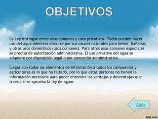 La Ley distingue entre usos comunes y usos privativos. Todos pueden hacer
uso del agua mientras discurre por sus cauces naturales para beber, bañarse,
y otros usos domésticos (usos comunes). Para otros usos comunes especiales
se precisa de autorización administrativa. El uso privativo del agua se
adquiere por disposición legal o por concesión administrativa.

Llegar con todos los elementos de información a todos los campesinos y
agricultores es lo que ha faltado, por lo que estas personas no tienen la
información necesaria para poder entender las ventajas y desventajas que
traería si se aprueba la ley de aguas




                                                                      Atrás
 