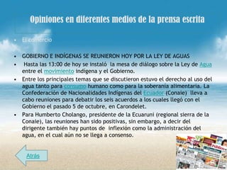 Opiniones en diferentes medios de la prensa escrita

• El comercio

• GOBIERNO E INDÍGENAS SE REUNIERON HOY POR LA LEY DE AGUAS
• Hasta las 13:00 de hoy se instaló la mesa de diálogo sobre la Ley de Agua
  entre el movimiento indígena y el Gobierno.
• Entre los principales temas que se discutieron estuvo el derecho al uso del
  agua tanto para consumo humano como para la soberanía alimentaria. La
  Confederación de Nacionalidades Indígenas del Ecuador (Conaie) lleva a
  cabo reuniones para debatir los seis acuerdos a los cuales llegó con el
  Gobierno el pasado 5 de octubre, en Carondelet.
• Para Humberto Cholango, presidente de la Ecuaruni (regional sierra de la
  Conaie), las reuniones han sido positivas, sin embargo, a decir del
  dirigente también hay puntos de inflexión como la administración del
  agua, en el cual aún no se llega a consenso.


    Atrás
 