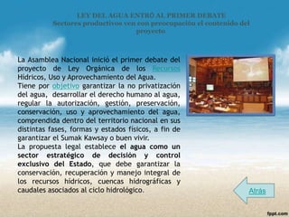 LEY DEL AGUA ENTRÓ AL PRIMER DEBATE
           Sectores productivos ven con preocupación el contenido del
                                   proyecto.



La Asamblea Nacional inició el primer debate del
proyecto de Ley Orgánica de los Recursos
Hídricos, Uso y Aprovechamiento del Agua.
Tiene por objetivo garantizar la no privatización
del agua, desarrollar el derecho humano al agua,
regular la autorización, gestión, preservación,
conservación, uso y aprovechamiento del agua,
comprendida dentro del territorio nacional en sus
distintas fases, formas y estados físicos, a fin de
garantizar el Sumak Kawsay o buen vivir.
La propuesta legal establece el agua como un
sector estratégico de decisión y control
exclusivo del Estado, que debe garantizar la
conservación, recuperación y manejo integral de
los recursos hídricos, cuencas hidrográficas y
caudales asociados al ciclo hidrológico.                            Atrás
 