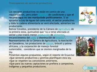 Preocupación de sectores productivos


Los sectores productivos no están en contra de una
regularización, pero piden igualdad de condiciones y que el
recurso agua no sea manipulado políticamente. Si se
aprueba la Ley de Aguas tal como está, el sector productivo
y toda la cadena alimentaria se verá afectada, advierten los
productores.
Bolívar Cevallos, presidente de la Cámara de Agricultura de
la primera zona, puntualizó que "va a verse afectado el
sector y eso traerá menor producción de alimentos,
encarecimiento del costo y disminución de empleo".
Representantes de la Cámara de Agricultura, la Asociación
de Ganaderos, los productores de azúcar, brócoli y palma
africana, y la corporación de manejo forestal
sustentable, consideran que se sienten marginados de la
ley.
Presentan algunas propuestas, según el reporte de Ecuavisa:
•Que sectores productivos y gremios planifiquen esta ley.
•Que se respeten las concesiones anteriores.
•Que para las nuevas captaciones se prefiera a campesinos,
indígenas y pequeños productores.
                                                               Atrás
 