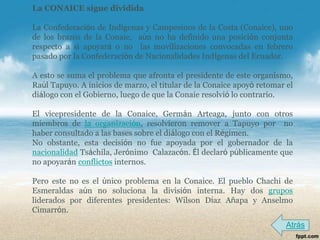 La CONAICE sigue dividida

La Confederación de Indígenas y Campesinos de la Costa (Conaice), uno
de los brazos de la Conaie, aún no ha definido una posición conjunta
respecto a si apoyará o no las movilizaciones convocadas en febrero
pasado por la Confederación de Nacionalidades Indígenas del Ecuador.

A esto se suma el problema que afronta el presidente de este organismo,
Raúl Tapuyo. A inicios de marzo, el titular de la Conaice apoyó retomar el
diálogo con el Gobierno, luego de que la Conaie resolvió lo contrario.

El vicepresidente de la Conaice, Germán Arteaga, junto con otros
miembros de la organización, resolvieron remover a Tapuyo por no
haber consultado a las bases sobre el diálogo con el Régimen.
No obstante, esta decisión no fue apoyada por el gobernador de la
nacionalidad Tsáchila, Jerónimo Calazacón. Él declaró públicamente que
no apoyarán conflictos internos.

Pero este no es el único problema en la Conaice. El pueblo Chachi de
Esmeraldas aún no soluciona la división interna. Hay dos grupos
liderados por diferentes presidentes: Wilson Díaz Añapa y Anselmo
Cimarrón.
                                                                        Atrás
 