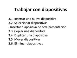 Trabajar con diapositivas
3.1. Insertar una nueva diapositiva
3.2. Seleccionar diapositivas
- Insertar diapositiva de otra presentación
3.3. Copiar una diapositiva
3.4. Duplicar una diapositiva
3.5. Mover diapositivas
3.6. Eliminar diapositivas

 