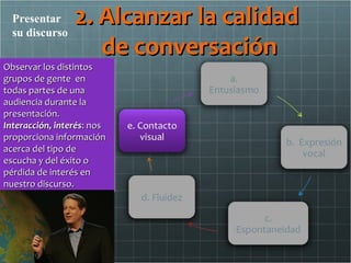Presentar
  su discurso
                 2. Alcanzar la calidad
                    de conversación
Observar los distintos
Observar los distintos
grupos de gente en
grupos de gente en
todas partes de una
todas partes de una
audiencia durante la
audiencia durante la
presentación.
presentación.
Interacción, interés:: nos
Interacción, interés nos
proporciona información
proporciona información
acerca del tipo de
acerca del tipo de
escucha y del éxito o
escucha y del éxito o
pérdida de interés en
pérdida de interés en
nuestro discurso.
nuestro discurso.
 