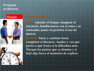 Presentar
su discurso

  Ensayo      Primera práctica

              Fines: calcular el tiempo, imaginar el
              escenario, familiarizarse con el tema y su
              contenido; poner en práctica el uso de
              apoyos.
              Grábese. Inicie y continúe hasta
              completar el discurso. Analice y vea qué
              partes o qué frases se le dificultan más.
              Marque los puntos que ya domina y si
              dejó algo fuera al momento de explicar.
 