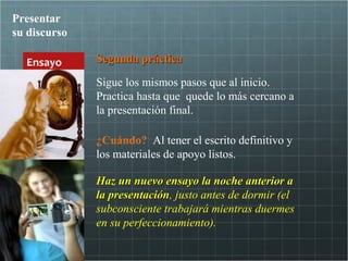 Presentar
su discurso

  Ensayo      Segunda práctica

              Sigue los mismos pasos que al inicio.
              Practica hasta que quede lo más cercano a
              la presentación final.

              ¿Cuándo? Al tener el escrito definitivo y
              los materiales de apoyo listos.

              Haz un nuevo ensayo la noche anterior a
              la presentación, justo antes de dormir (el
                 presentación
              subconsciente trabajará mientras duermes
              en su perfeccionamiento).
 