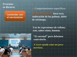 Presentar
su discurso
                    a. Comportamientos específicos.

   Contender con    Reacciones físicas: boca seca,
   el nerviosismo   sudoración de las palmas, dolor
                    de estómago.


                    Uso de expresiones de relleno,
                    este, sabes cómo, hmmm.

                     “Es normal” pero debemos
                     controlarlo.

                     A veces ayuda estar un poco
                     nervioso.
 