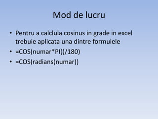 Mod de lucru
• Pentru a calclula cosinus in grade in excel
trebuie aplicata una dintre formulele
• =COS(numar*PI()/180)
• =COS(radians(numar))

 