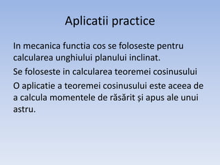 Aplicatii practice
In mecanica functia cos se foloseste pentru
calcularea unghiului planului inclinat.
Se foloseste in calcularea teoremei cosinusului
O aplicatie a teoremei cosinusului este aceea de
a calcula momentele de răsărit și apus ale unui
astru.

 