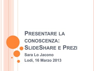 PRESENTARE LA
CONOSCENZA:
SLIDESHARE E PREZI
Sara Lo Jacono
Lodi, 16 Marzo 2013
 