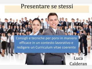 Presentare se stessi
Consigli e tecniche per porsi in maniera
efficace in un contesto lavorativo e
redigere un Curriculum vitae coerente
Luca
Calderan
 