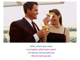 -Hello, what’s your name
-I am Sophie, what’s your name?
-I’m Hansel, nice to meet you
-Nice to meet you too

 