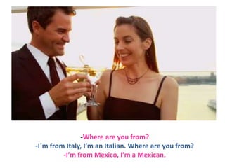 -Where are you from?
-I´m from Italy, I’m an Italian. Where are you from?
-I’m from Mexico, I’m a Mexican.

 