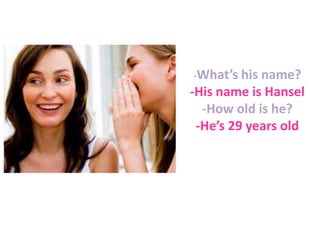 -What’s his name?

-His name is Hansel
-How old is he?
-He’s 29 years old

 