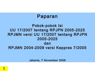 Paparan Pokok-pokok Isi UU 17/2007 tentang RPJPN 2005-2025 RPJMN versi UU 17/2007 tentang RPJPN 2005-2025 dan RPJMN 2004-2009 versi Keppres 7/2005 Jakarta, 7 November 2008 