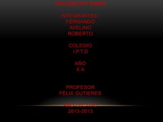 COLEGIO:IPT DAVID
INTEGRANTES :
FERNANDO
AVELINO
ROBERTO
COLEGIO
I.P.T.D
AÑO
X A
PROFESOR
FÉLIX GUTIERES
AÑO LECTIVO
2013-2013
 