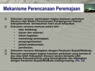 Mekanisme Perencanaan Peremajaan Dokumen rencana  peremajaan bagian kawasan perkotaan  disusun oleh Badan Perencanaan Pembangunan Daerah  kabupaten/kota  berdasarkan hasil studi kelayakan. Dokumen rencana memuat antara lain: latar belakang; tujuan dan sasaran; lokasi kegiatan; metodologi peremajaan; pengorganisasian; jadwal pelaksanaan; pendanaan. Dokumen rencana ditetapkan dengan Peraturan Bupati/Walikota. Rencana peremajaan bagian kawasan perkotaan yang berada di dua atau lebih Kabupaten disusun secara bersama oleh  Bappeda Kabupaten/kota yang bersangkutan dan ditetapkan  dengan Peraturan Bupati/Walikota masing-masing.  (Ps. 23) 
