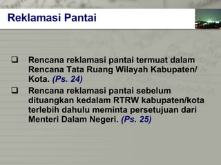 Rencana reklamasi pantai termuat dalam  Rencana Tata Ruang Wilayah   Kabupaten/   Kota.   (Ps. 24) Rencana reklamasi pantai sebelum  dituangkan kedalam RTRW kabupaten/kota  terlebih dahulu meminta persetujuan dari  Menteri Dalam Negeri.   (Ps. 25) Reklamasi Pantai 