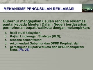 Gubernur mengajukan usulan rencana reklamasi  pantai kepada   Menteri Dalam Negeri berdasarkan  permohonan bupati/walikota dengan melampirkan: hasil studi kelayakan; Kajian Lingkungan Strategis (KLS); rencana pemanfaatan; rekomendasi Gubernur dan DPRD Propinsi; dan persetujuan Bupati/Walikota dan DPRD Kabupaten/   Kota.   (Ps. 26) MEKANISME PENGUSULAN REKLAMASI 
