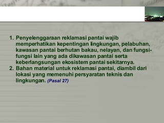 Penyelenggaraan reklamasi pantai wajib  memperhatikan kepentingan lingkungan, pelabuhan,  kawasan pantai berhutan bakau, nelayan, dan fungsi- fungsi lain yang ada dikawasan pantai serta  keberlangsungan ekosistem pantai sekitarnya. Bahan material untuk reklamasi pantai, diambil dari  lokasi yang memenuhi persyaratan teknis dan  lingkungan.   (Pasal 27) 