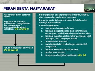 PERAN SERTA M ASYARAKAT Masyarakat diikut sertakan  Dalam :   penyusunan rencana,   pelaksanaan ,  pengelolaan  dan  pengawasan  perencanaan kawasan  perkotaan .  (Ps. 33 ayat 1) F orum masyar a kat perkotaan  (Ps. 33 ayat 2)  beranggotakan unsur pemerintah daerah, swasta,  dan masyarakat perkotaan setempat . berperan serta dalam perumusan kebijakan dan  strategi rencana kota. menyelenggarakan: musyawarah anggota forum; fasilitasi pengembangan dan peningkatan  kemampuan wadah-wadah peran masyarakat; fasilitasi kegiatan   dialog, tukar pendapat, jajak pendapat, dan dengar pendapat; penyebaran informasi; inventarisasi dan tindak lanjut usulan oleh  masyarakat; fasilitasi keterlibatan masyarakat ; pemberian masukan pengusulan kebijakan-kebijakan .  (Ps. 34) 
