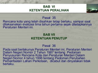 BAB  VI KETENTUAN PERALIHAN Pasal  35 Rencana kota yang telah disahkan tetap berlaku, sampai saat  dilaksanakan evaluasi lima tahun pertama sejak ditetapkannya  Peraturan Menteri ini. BAB VII KETENTUAN PENUTUP Pasal  36 Pada saat berlakunya Peraturan Menteri ini, Peraturan Menteri Dalam Negeri Nomor 2 Tahun 1987 tentang  Pedoman  Penyusunan Rencana Kota dan Peraturan Menteri Dalam  Negeri Nomor 4 tahun 1996 tentang Pedoman Perubahan  Pemanfaatan Lahan Perkotaan,  dicabut dan dinyatakan tidak  berlaku. 