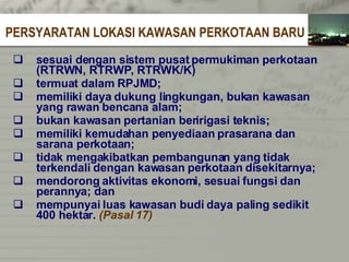 sesuai dengan sistem pusat permukiman   perkotaan  (RTRWN, RTRWP, RTRWK/K)  termuat dalam RPJMD; memiliki daya dukung lingkungan, bukan kawasan   yang rawan bencana alam; bukan kawasan pertanian beririgasi teknis; memiliki kemudahan penyediaan prasarana   dan   sarana perkotaan; tidak mengakibatkan pembangunan yang   tidak   terkendali dengan kawasan perkotaan   disekitarnya; mendorong aktivitas ekonomi, sesuai fungsi   dan   perannya; dan mempunyai luas kawasan budi daya paling   sedikit   400 hektar.  (Pasal 17)   PERSYARATAN LOKASI KAWASAN PERKOTAAN BARU 