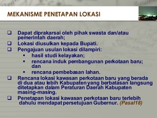 Dapat diprakarsai oleh pihak swasta dan/atau   pemerintah daerah; Lokasi diusulkan kepada Bupati. Pengajuan usulan lokasi dilampiri: hasil studi kelayakan; rencana induk pembangunan perkotaan baru;  dan rencana pembebasan lahan. Rencana lokasi kawasan perkotaan baru yang   berada di dua atau lebih Kabupaten yang berbatasan langsung ditetapkan dalam Peraturan Daerah   Kabupaten  masing-masing. Penetapan lokasi kawasan perkotaan baru terlebih   dahulu mendapat persetujuan Gubernur.  (Pasal18) MEKANISME PENETAPAN LOKASI 
