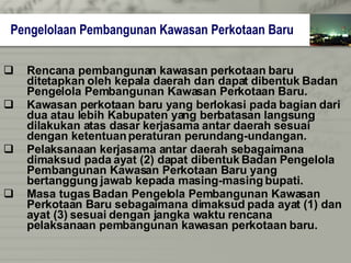 Rencana pembangunan kawasan perkotaan baru   ditetapkan oleh kepala daerah dan dapat dibentuk   Badan Pengelola Pembangunan Kawasan Perkotaan   Baru. Kawasan perkotaan baru yang berlokasi pada bagian   dari dua atau lebih Kabupaten yang berbatasan   langsung  dilakukan atas dasar kerjasama antar daerah sesuai  dengan ketentuan peraturan perundang-undangan. Pelaksanaan kerjasama antar daerah sebagaimana  dimaksud pada ayat (2) dapat dibentuk Badan   Pengelola Pembangunan Kawasan Perkotaan Baru   yang  bertanggung jawab kepada masing-masing bupati. Masa tugas Badan Pengelola Pembangunan Kawasan  Perkotaan Baru sebagaimana dimaksud pada ayat (1) dan ayat (3) sesuai dengan jangka waktu rencana  pelaksanaan pembangunan kawasan perkotaan baru. Pengelolaan Pembangunan Kawasan Perkotaan Baru 