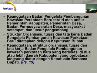 Keanggotaan Badan Pengelola Pembangunan  Kawasan Perkotaan Baru terdiri atas unsur  Pemerintah Kabupaten, Pemerintah Desa,  Badan Permusyawaratan Desa, masyarakat  setempat, dan unsur pengembang. Struktur Organisasi, tugas dan tata kerja Badan Pengelola Pembangunan Kawasan Perkotaan  Baru ditetapkan dengan Keputusan Bupati. Keanggotaan, struktur organisasi, tugas dan  tata kerja Badan Pengelola Pembangunan  kawasan perkotaan baru yang berlokasi di dua atau lebih daerah Kabupaten yang berbatasan  langsung diatur dengan Keputusan Bersama  Bupati.  (Ps. 19) lanjutan 