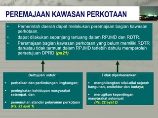PEREMAJAAN KAWASAN PERKOTAAN Pemerintah daerah dapat melakukan peremajaan bagian kawasan  perkotaan. dapat dilakukan sepanjang tertuang dalam RPJMD dan RDTR. Peremajaan bagian kawasan perkotaan yang belum memiliki RDTR dan/atau tidak termuat dalam RPJMD terlebih dahulu memperoleh  persetujuan DPRD   (ps21) Bertujuan untuk:  perbaikan dan perlindungan lingkungan; peningkatan kehidupan masyarakat  setempat; dan pemenuhan standar pelayanan perkotaan   (Ps. 22 ayat 1) Tidak diperkenankan : menghilangkan nilai-nilai sejarah  bangunan, arsitektur dan budaya; merugikan kepentingan  masyarakat setempat  (Ps. 22 ayat 2) 