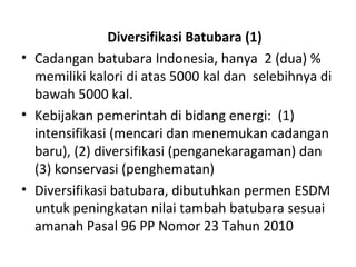 Diversifikasi Batubara (1)
• Cadangan batubara Indonesia, hanya 2 (dua) %
memiliki kalori di atas 5000 kal dan selebihnya di
bawah 5000 kal.
• Kebijakan pemerintah di bidang energi: (1)
intensifikasi (mencari dan menemukan cadangan
baru), (2) diversifikasi (penganekaragaman) dan
(3) konservasi (penghematan)
• Diversifikasi batubara, dibutuhkan permen ESDM
untuk peningkatan nilai tambah batubara sesuai
amanah Pasal 96 PP Nomor 23 Tahun 2010
 