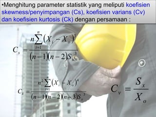 •Menghitung parameter statistik yang meliputi koefisien
skewness/penyimpangan (Cs), koefisien varians (Cv)
dan koefisien kurtosis (Ck) dengan persamaan :
 
   3
1
3
21 x
n
i
oi
s
Snn
XXn
C




 
    3
1
42
321 x
n
i
oi
k
Snnn
XXn
C




o
x
v
X
S
C 
 