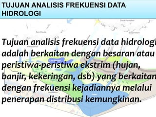 TUJUAN ANALISIS FREKUENSI DATA
HIDROLOGI
Tujuan analisis frekuensi data hidrologi
adalah berkaitan dengan besaran atau
peristiwa-peristiwa ekstrim (hujan,
banjir, kekeringan, dsb) yang berkaitan
dengan frekuensi kejadiannya melalui
penerapan distribusi kemungkinan.
 