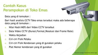 Contoh Kasus
Perampokan di Toko Emas
Data yang di temukan :
Dari hasil analisis CCTV Toko emas tersebut maka ada beberapa
data yang di temukan :
a. Nilai Hash/MD5 dari Video CCTV tersebut
b. Data Video CCTV (Durasi,Format,Resolusi dan Frame Rate)
c. Waktu Kejadian
d. Ciri-ciri Fisik Pelaku
e. Ciri-ciri Fisik Kendaraan yang di gunakan pelaku
f. Plat Nomor kendaraan yang di gunakan
Menajemen Investigasi Tindak Kriminal (Rahmat Inggi)
3
 
