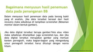 Bagaimana menyusun hasil penemuan
data pada penanganan BB
Dalam menyusun hasil penemuan data pada barang bukti
yang di analisis, jika data tersebut berasal dari hasil
recovery maka sebaiknya di tampilkan screenshot (Rekaman
monitor dalam bentuk gambar).
Jika data digital tersebut berupa gambar/foto atau video
maka sebaiknya ditampilkan juga screenshot-nya, dan jika
data digital tersebut merupakan gambar yang memuat
konten pornografi, maka bagian-bagian yang mengandung
unsur pornografi tersebut harus ditutupi dengan warna
hitam.
Menajemen Investigasi Tindak Kriminal (Rahmat Inggi)
4
 