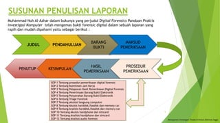Muhammad Nuh Al-Azhar dalam bukunya yang perjudul Digital Forensics Panduan Praktis
Investigasi Komputer telah mengemas bukti forensic digital dalam sebuah laporan yang
rapih dan mudah dipahami yaitu sebagai berikut :
JUDUL PENDAHULUAN
BARANG
BUKTI
MAKSUD
PEMERIKSAAN
PENUTUP KESIMPULAN
HASIL
PEMERIKSAAN
PROSEDUR
PEMERIKSAAN
SOP 1 Tentang prosedur pemeriksaan digital forensic
SOP 2 Tentang Komitmen Jam Kerja
SOP 3 Tentang Pelaporan Hasil Pemeriksaan Digital Forensic
SOP 4 Tentang Penerimaan Barang Bukti Elektronik
SOP 5 Tentang Penyerahan Barang Bukti Elektronik
SOP 6 Tentang Triage Forensik
SOP 7 Tentang akuisisi langsung computer
SOP 8 Tentang Akuisis harddisk,flasdisk dan memory car
SOP 9 Tentang Analisis harddisk,flasdisk dan memory car
SOP 10 Tentang Akuisis handphone dan simcard
SOP 11 Tentang Analisis handphone dan simcard
SOP 12 Tentang Analisis audio forensic
SUSUNAN PENULISAN LAPORAN
Menajemen Investigasi Tindak Kriminal (Rahmat Inggi)
5
 