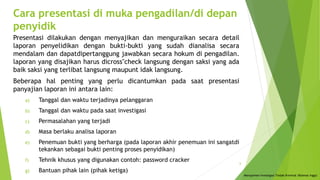 Cara presentasi di muka pengadilan/di depan
penyidik
Presentasi dilakukan dengan menyajikan dan menguraikan secara detail
laporan penyelidikan dengan bukti-bukti yang sudah dianalisa secara
mendalam dan dapatdipertanggung jawabkan secara hokum di pengadilan.
laporan yang disajikan harus dicross"check langsung dengan saksi yang ada
baik saksi yang terlibat langsung maupunt idak langsung.
Beberapa hal penting yang perlu dicantumkan pada saat presentasi
panyajian laporan ini antara lain:
a) Tanggal dan waktu terjadinya pelanggaran
b) Tanggal dan waktu pada saat investigasi
c) Permasalahan yang terjadi
d) Masa berlaku analisa laporan
e) Penemuan bukti yang berharga (pada laporan akhir penemuan ini sangatdi
tekankan sebagai bukti penting proses penyidikan)
f) Tehnik khusus yang digunakan contoh: password cracker
g) Bantuan pihak lain (pihak ketiga)
Menajemen Investigasi Tindak Kriminal (Rahmat Inggi)
6
 