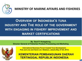 OVERVIEW OF INDONESIA’S TUNA
INDUSTRY AND THE ROLE OF THE GOVERNMENT
WITH ENGAGING IN FISHERY IMPROVEMENT AND
MARKET CERTIFICATIONS
1
By Saut P. Hutagalung,
Director General of Fisheries Product Processing and Marketing
MINISTRY OF MARINE AFFAIRS AND FISHERIES
International Business Forum Coastal Tuna Development,
Pole and Line and Hand Line Bidakara, Jakarta May 27-29, 2013)
KEMENTERIAN PEMBANGUNAN DAERAH
TERTINGGAL REPUBLIK INDONESIA
 