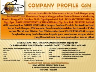 COMPANY PROFILE GSMAdalah Usaha Bisnis E-Commerce KaryaAnakBangsa yang berbasis IT  danKesehatandenganMenggunakanSistem Network Marketing BerdiriTanggal 28 Oktober 2010. DipeloporiolehBpk. ACHMAD TAUFIK SAID, Ba, Mgt, Bpk . BAYU HUSDAVIANTHA THAMRIN Adv, Dip  danBpk. ZULKIFLI ZAINALGSM memberikan SOLUSI KESEHATAN denganProduk–ProdukBerkualitasHasilKaryaAnakBangsa. GSM memberikankemudahandalambertransaksiPulsasecaraMurahdanEfisien. Dan GSM memberikan SOLUSI FINANSIAL denganPenghasilan yang  berkelanjutankepadaparamembernyadengansistemyang RevolusionerdanmenguntungkansemuapihakGLOBAL SMART MULTIMEDIA (GSM) adalahmerekdagangdariCV. BARINA BARU SULAWESI salahsatudivisidari PT. TOYOMAS MULIA SEJATI LEGALITAS PT. TOYOMAS MULIA SEJATINOTARIS		:   SRI HARTINI WIDJAJA, SHSIUP		:   1658-PRIDAGDAL/SIUP/VI/2005SITU		:   503 / 179 / SIUP.K-B / KPPTDP		:   503 / 1227 / TDPPO-P / KPPNPWP		:   1.971.643.0.801SK Menteri HUM & HAM	:   C-20437.HT.01.C1 Tahun 2000 LEGALITAS CV. BARINA BARU SULAWESINOTARIS	       :   MIRSA SAMAN SADEK, SHSIUP	       :   0931/INDAGKOPDAL/SIUP/IV/2006TDP	       :   503/404-TDPCV-B-KPAP NO: 202335109014IJIN GANGGUAN   :   746/INDAGKOPDAL/IG/IV/2006NPWP	       :   02.548.010.4-805.000KANTOR PUSAT GLOBAL SMART MULTIMEDIAKOMP VETERAN REGENCY BLOK A No 6  JL. VETERAN SELATAN. MAKASSAR SULSEL TELP 0411 - 8110568