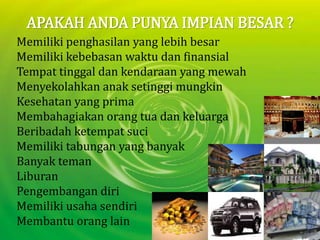 APAKAH ANDA PUNYA IMPIAN BESAR ?Memilikipenghasilan yang lebihbesarMemilikikebebasanwaktudanfinansialTempattinggaldankendaraan yang mewahMenyekolahkananaksetinggimungkinKesehatan yang primaMembahagiakanorangtuadankeluargaBeribadahketempatsuciMemilikitabungan yang banyakBanyaktemanLiburanPengembangandiriMemilikiusahasendiriMembantuorang lain