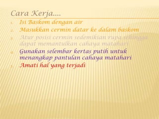 Cara Kerja....
1. Isi Baskom dengan air
2. Masukkan cermin datar ke dalam baskom
3. Atur posisi cermin sedemikian rupa sehingga
dapat memantulkan cahaya matahari
4. Gunakan selembar kertas putih untuk
menangkap pantulan cahaya matahari
5. Amati hal yang terjadi
 