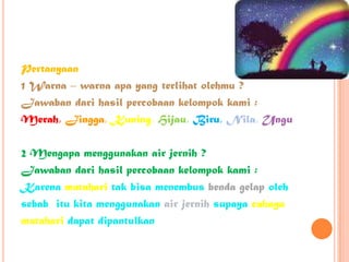 Pertanyaan
1 Warna – warna apa yang terlihat olehmu ?
Jawaban dari hasil percobaan kelompok kami :
Merah, Jingga, Kuning, Hijau, Biru, Nila, Ungu
2 Mengapa menggunakan air jernih ?
Jawaban dari hasil percobaan kelompok kami :
Karena matahari tak bisa menembus benda gelap oleh
sebab itu kita menggunakan air jernih supaya cahaya
matahari dapat dipantulkan
 
