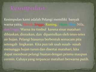 Kesimpulan kami adalah Pelangi memiliki banyak
warna yaitu, Merah, Jingga, Kuning, Hijau, Biru, Nila,
dan Ungu. Warna itu timbul karena sinar matahari
dibiaskan, diuraikan, dan dipantulkan oleh tetes-tetes
air hujan. Pelangi biasanya berbentuk semacam pita
setengah lingkaran. Kita pun tak usah susah- susah
menunggu hujan turun dan disertai matahari, kita
dapat membuat pelangi buatan dengan prisma maupun
cermin. Cahaya yang terpancar matahari berwarna putih.
 